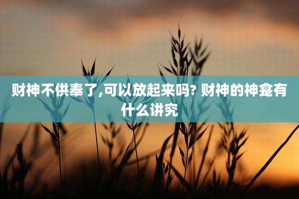 财神不供奉了,可以放起来吗? 财神的神龛有什么讲究