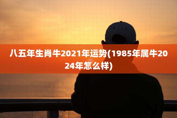 八五年生肖牛2021年运势(1985年属牛2024年怎么样)