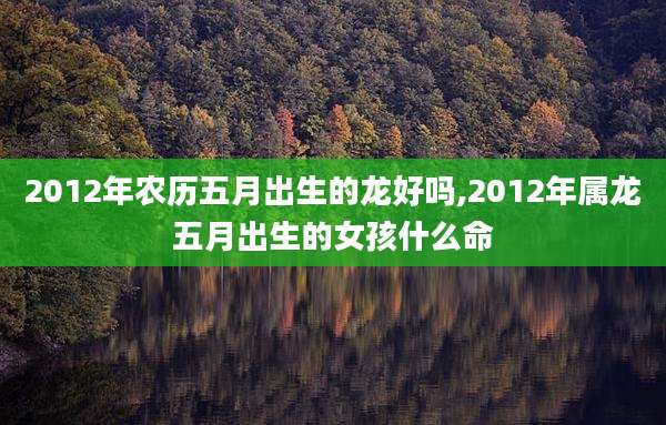 2012年农历五月出生的龙好吗,2012年属龙五月出生的女孩什么命