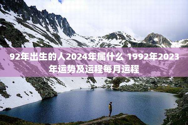 92年出生的人2024年属什么 1992年2023年运势及运程每月运程