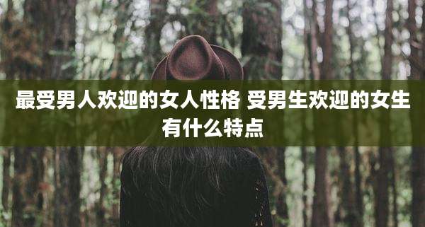 最受男人欢迎的女人性格 受男生欢迎的女生有什么特点