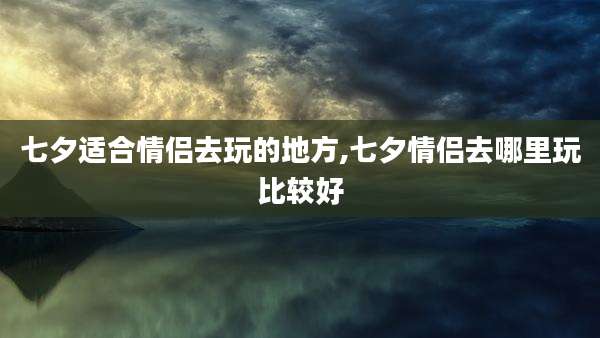 七夕适合情侣去玩的地方,七夕情侣去哪里玩比较好