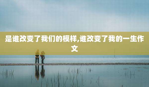 是谁改变了我们的模样,谁改变了我的一生作文