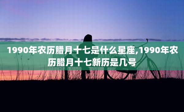 1990年农历腊月十七是什么星座,1990年农历腊月十七新历是几号