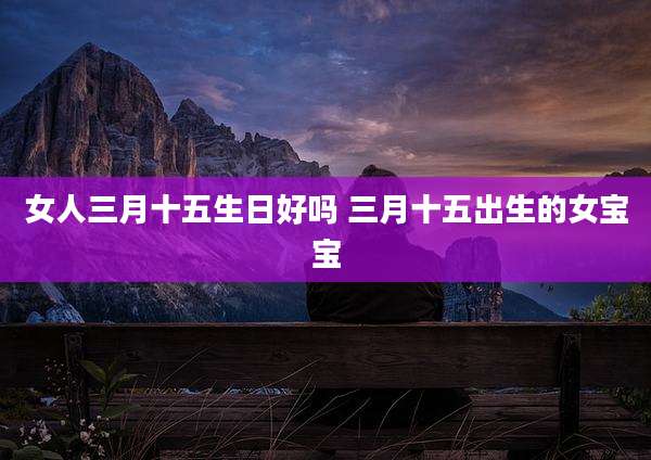 女人三月十五生日好吗 三月十五出生的女宝宝