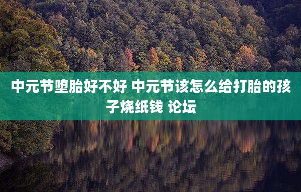 中元节堕胎好不好 中元节该怎么给打胎的孩子烧纸钱 论坛