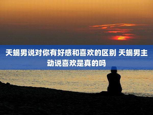 天蝎男说对你有好感和喜欢的区别 天蝎男主动说喜欢是真的吗