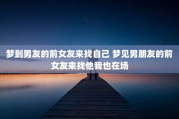 梦到男友的前女友来找自己 梦见男朋友的前女友来找他我也在场