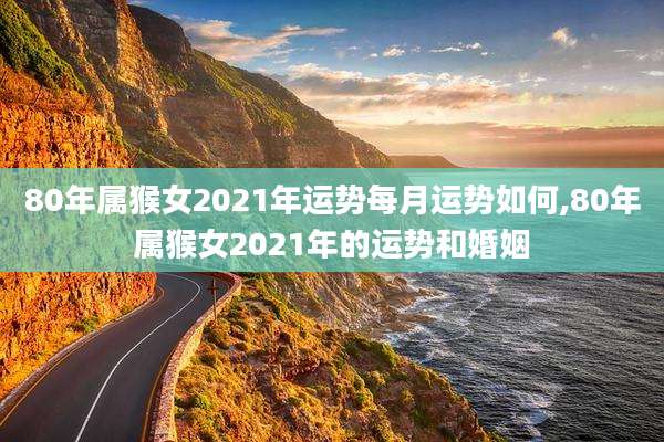 80年属猴女2021年运势每月运势如何,80年属猴女2021年的运势和婚姻