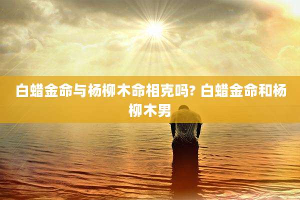 白蜡金命与杨柳木命相克吗? 白蜡金命和杨柳木男