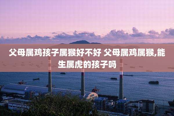父母属鸡孩子属猴好不好 父母属鸡属猴,能生属虎的孩子吗