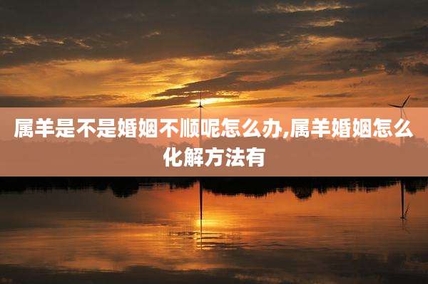属羊是不是婚姻不顺呢怎么办,属羊婚姻怎么化解方法有