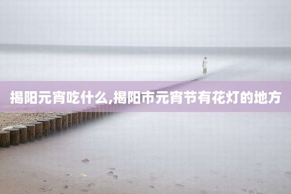 揭阳元宵吃什么,揭阳市元宵节有花灯的地方
