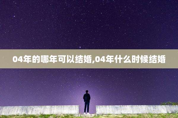 04年的哪年可以结婚,04年什么时候结婚