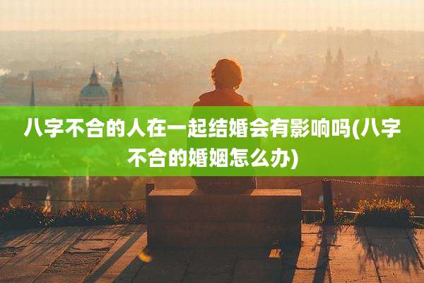 八字不合的人在一起结婚会有影响吗(八字不合的婚姻怎么办)