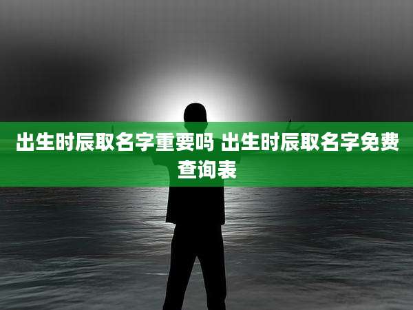 出生时辰取名字重要吗 出生时辰取名字免费查询表