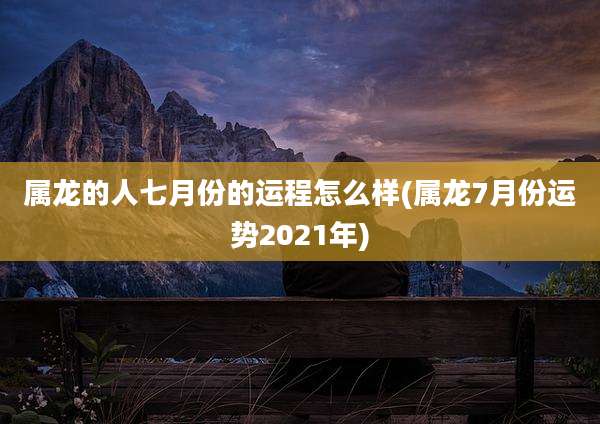 属龙的人七月份的运程怎么样(属龙7月份运势2021年)