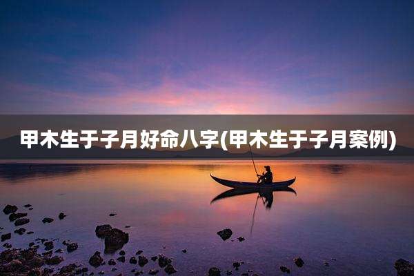 甲木生于子月好命八字(甲木生于子月案例)