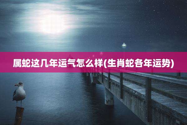 属蛇这几年运气怎么样(生肖蛇各年运势)
