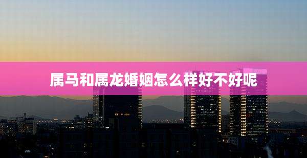 属马和属龙婚姻怎么样好不好呢