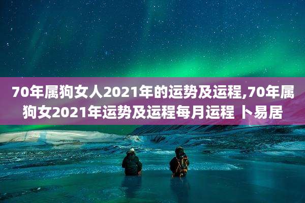 70年属狗女人2021年的运势及运程,70年属狗女2021年运势及运程每月运程 卜易居
