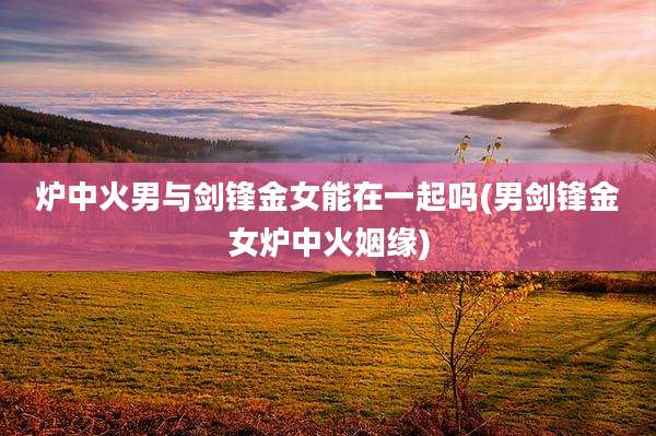 炉中火男与剑锋金女能在一起吗(男剑锋金女炉中火姻缘)