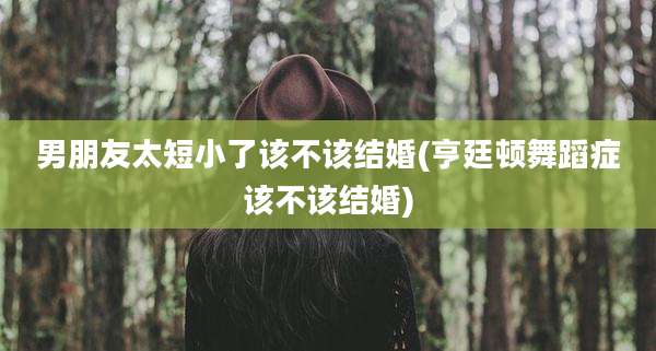 男朋友太短小了该不该结婚(亨廷顿舞蹈症该不该结婚)