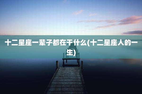 十二星座一辈子都在干什么(十二星座人的一生)