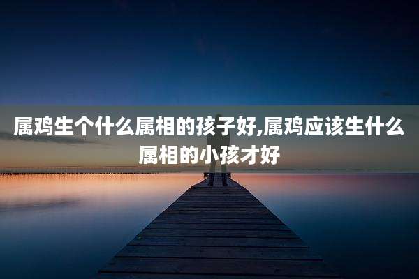 属鸡生个什么属相的孩子好,属鸡应该生什么属相的小孩才好