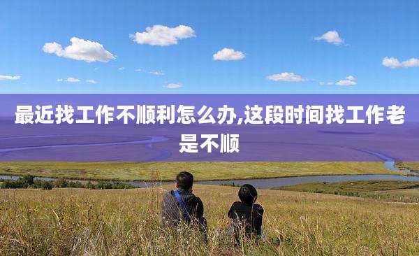 最近找工作不顺利怎么办,这段时间找工作老是不顺