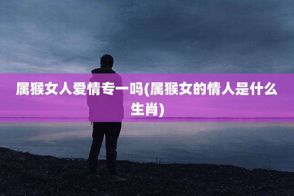 属猴女人爱情专一吗(属猴女的情人是什么生肖)
