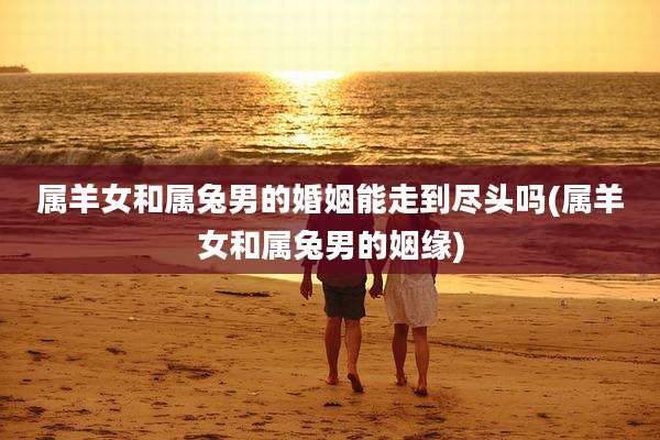 属羊女和属兔男的婚姻能走到尽头吗(属羊女和属兔男的姻缘)