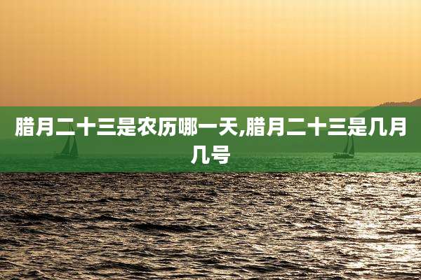 腊月二十三是农历哪一天,腊月二十三是几月几号