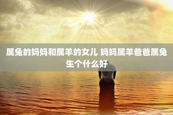 属兔的妈妈和属羊的女儿 妈妈属羊爸爸属兔生个什么好