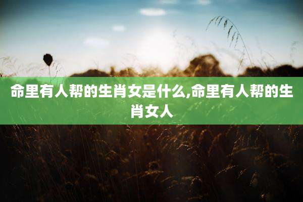 命里有人帮的生肖女是什么,命里有人帮的生肖女人
