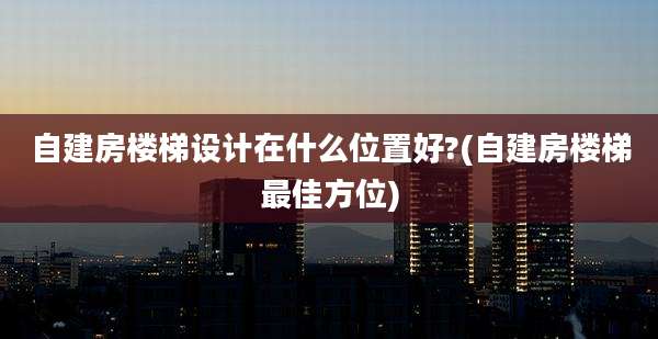 自建房楼梯设计在什么位置好?(自建房楼梯最佳方位)