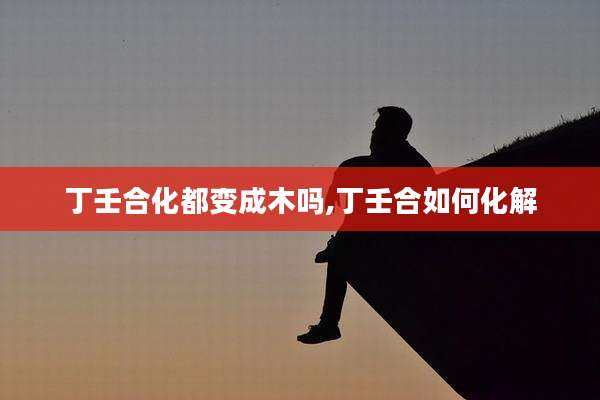丁壬合化都变成木吗,丁壬合如何化解