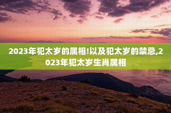 2023年犯太岁的属相!以及犯太岁的禁忌,2023年犯太岁生肖属相