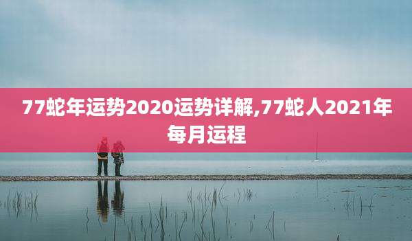 77蛇年运势2020运势详解,77蛇人2021年每月运程