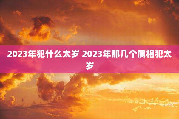 2023年犯什么太岁 2023年那几个属相犯太岁