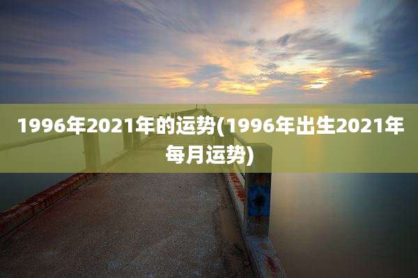 1996年2021年的运势(1996年出生2021年每月运势)