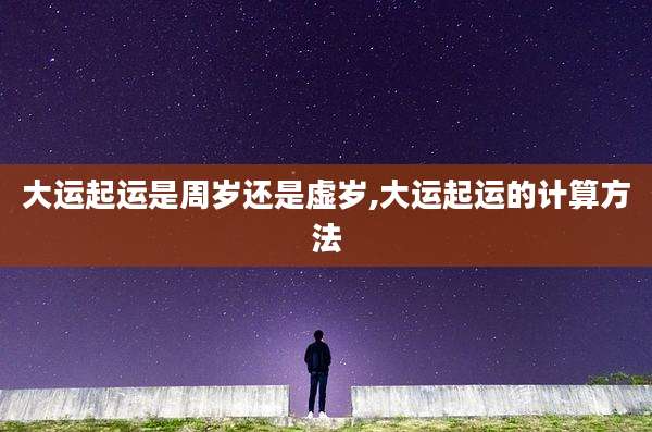 大运起运是周岁还是虚岁,大运起运的计算方法