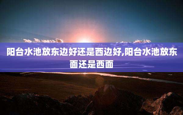 阳台水池放东边好还是西边好,阳台水池放东面还是西面