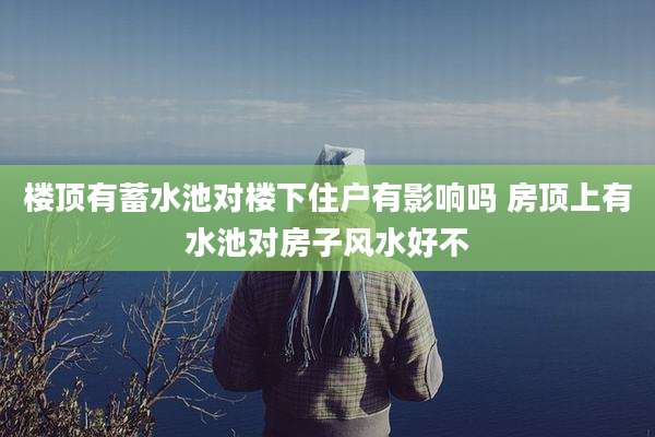 楼顶有蓄水池对楼下住户有影响吗 房顶上有水池对房子风水好不