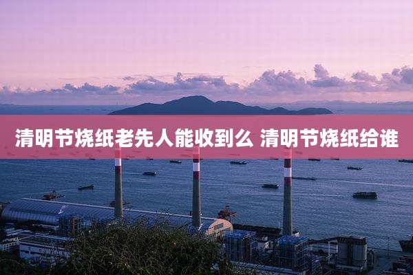 清明节烧纸老先人能收到么 清明节烧纸给谁