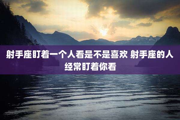 射手座盯着一个人看是不是喜欢 射手座的人经常盯着你看