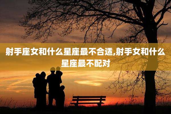 射手座女和什么星座最不合适,射手女和什么星座最不配对