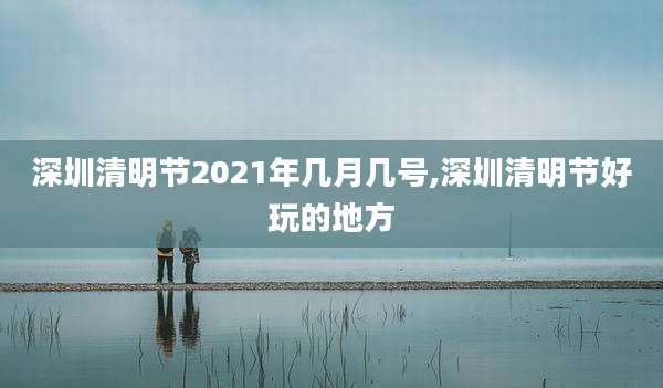 深圳清明节2021年几月几号,深圳清明节好玩的地方
