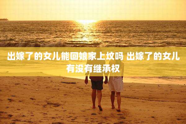 出嫁了的女儿能回娘家上坟吗 出嫁了的女儿有没有继承权