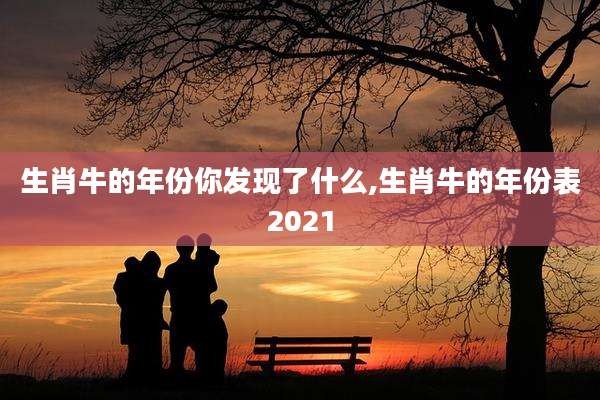 生肖牛的年份你发现了什么,生肖牛的年份表2021